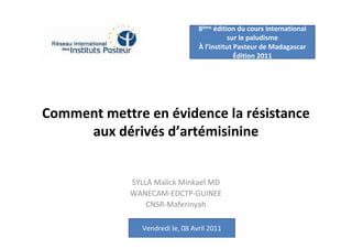 8ème édition du cours international
                                             sur le paludisme
                                  À l’institut Pasteur de Madagascar
                                               Édition 2011




Comment mettre en évidence la résistance
     aux dérivés d’artémisinine


             SYLLA Malick Minkael MD
             WANECAM-EDCTP-GUINEE
                 CNSR-Maferinyah

                Vendredi le, 08 Avril 2011
 