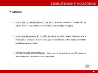  ASSESSORIA




        o   ASSESSORIA EM IMPLANTAÇÃO DE STARTUPS – Apoio no diagnóstico e elaboração de
            ações e decisões a serem tomadas tornando viável a estratégia do negócio.




        o   ASSESSORIA NA ELABORAÇÃO DE VISÃO, MISSÃO E VALORES – Auxílio na identificação e
            elaboração da Identidade Organizacional, para crescer de forma estruturada e consolidada
            com base em seus princípios.




        oREESTRUTURAÇÃO ORGANIZACIONAL – Apoio na reestruturação de cargos e hierarquias, a




14
 