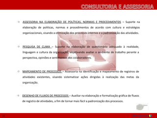 o   ASSESSORIA NA ELABORAÇÃO DE POLÍTICAS, NORMAS E PROCEDIMENTOS – Suporte na
         elaboração de politicas, normas e procedimentos de acordo com cultura e estratégias
         organizacionais, visando a otimização dos processos internos e a padronização das atividades.



     o   PESQUISA DE CLIMA – Suporte na elaboração de questionário adequado à realidade,
         linguagem e cultura da organização, objetivando avaliar o ambiente de trabalho perante a
         perspectiva, opiniões e sentimentos dos colaboradores.



     o   MAPEAMENTO DE PROCESSOS – Assessoria na identificação e mapeamento de registros de
         atividades existentes, visando sistematizar ações dirigidas à realização das metas da
         organização.



     o   DESENHO DE FLUXOS DE PROCESSOS – Auxiliar na elaboração e formalização gráfica de fluxos
         de registro de atividades, a fim de tornar mais fácil a padronização dos processos.



15
 