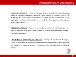 o   GESTÃO DE EXPATRIADOS – Apoio e orientação desde a obtenção de vistos, identidades
         brasileiras, documentos bancários, cartões de crédito, carteira de motorista e outros, até
         Identificação dos valores, hábitos e preferências da família, incluindo a identificação de boas
         opções para moradia, as melhores opções para educação dos filhos, igrejas e templos religiosos,
         clubes e opções de lazer.


     o   PESQUISA DE SATISFAÇÃO – Suporte na elaboração de questionário customizado que visa
         mensurar o grau de satisfação dos Clientes (internos ou externos) sobre os processos, produtos
         e serviços da organização.



     o   MAPEAMENTO DE REMUNERAÇÃO E BENEFÍCIOS – Realização de levantamento de cargos e
         salários da organização, em empresas de semelhante porte e operação, para análise comparativa
         com o objetivo de adequar as políticas e a gestão de remuneração e benefícios às práticas de
         mercado.




16
 