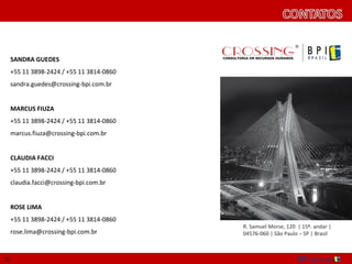 SANDRA GUEDES
 +55 11 3898-2424 / +55 11 3814-0860
 sandra.guedes@crossing-bpi.com.br


 MARCUS FIUZA
 +55 11 3898-2424 / +55 11 3814-0860
 marcus.fiuza@crossing-bpi.com.br


 CLAUDIA FACCI
 +55 11 3898-2424 / +55 11 3814-0860
 claudia.facci@crossing-bpi.com.br


 ROSE LIMA
 +55 11 3898-2424 / +55 11 3814-0860
                                       R. Samuel Morse, 120 | 15º. andar |
 rose.lima@crossing-bpi.com.br         04576-060 | São Paulo – SP | Brasil



21
 