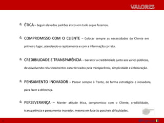  ÉTICA – Seguir elevados padrões éticos em tudo o que fazemos.


     COMPROMISSO COM O CLIENTE – Colocar sempre as necessidades do Cliente em

       primeiro lugar, atendendo-o rapidamente e com a informação correta.



     CREDIBILIDADE E TRANSPARÊNCIA – Garantir a credibilidade junto aos vários públicos,

       desenvolvendo relacionamentos caracterizados pela transparência, simplicidade e colaboração.



     PENSAMENTO INOVADOR – Pensar sempre à frente, de forma estratégica e inovadora,

       para fazer a diferença.


     PERSEVERANÇA – Manter atitude ética, compromisso com o Cliente, credibilidade,

       transparência e pensamento inovador, mesmo em face às possíveis dificuldades.


3
 