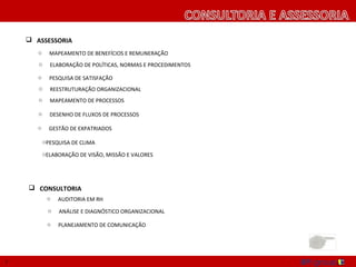 ASSESSORIA
       o   MAPEAMENTO DE BENEFÍCIOS E REMUNERAÇÃO
       o   ELABORAÇÃO DE POLÍTICAS, NORMAS E PROCEDIMENTOS

       o   PESQUISA DE SATISFAÇÃO
       o   REESTRUTURAÇÃO ORGANIZACIONAL
       o   MAPEAMENTO DE PROCESSOS

       o   DESENHO DE FLUXOS DE PROCESSOS

       o   GESTÃO DE EXPATRIADOS

       o   PESQUISA DE CLIMA
       o   ELABORAÇÃO DE VISÃO, MISSÃO E VALORES




     CONSULTORIA
           o   AUDITORIA EM RH
           o   ANÁLISE E DIAGNÓSTICO ORGANIZACIONAL

           o                                                 P
                                                             L
                                                             A
                                                             N
7
 