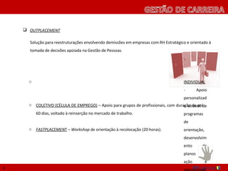  OUTPLACEMENT

      Solução para reestruturações envolvendo demissões em empresas com RH Estratégico e orientado à
      tomada de decisões apoiada na Gestão de Pessoas.




      o   INDIVIDUAL - Apoio personalizado através de programas de orientação, desenvolvimento de
          planos de ação e operacionalização das etapas de jobhunting.


      o   COLETIVO (CÉLULA DE EMPREGO) – Apoio para grupos de profissionais, com duração de até
          60 dias, voltado à reinserção no mercado de trabalho.


      o   FASTPLACEMENT – Workshop de orientação à recolocação (20 horas).




8
 