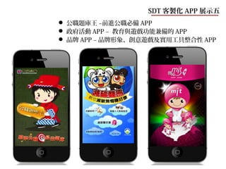 SDT 客製化 APP 展示五
 公職題庫王 –前進公職必備 APP
 政府活動 APP – 教育與遊戲功能兼備的 APP
 品牌 APP – 品牌形象、創意遊戲及實用工具整合性 APP
 