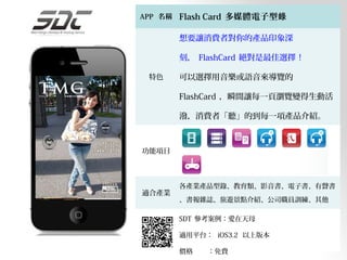 APP 名稱   Flash Card 多媒體電子型錄

         想要讓消費者對你的產品印象深

         刻， FlashCard 絕對是最佳選擇 !

 特色      可以選擇用音樂或語音來導覽的

         FlashCard ，瞬間讓每一頁瀏覽變得生動活

         潑，消費者「聽」的到每一項產品介紹。

         主選單首頁可以內嵌影片或形象廣告，不需
功能項目
         要網路也能立即觀看。只要消費者感到有興

         趣時，隨時可以快速撥打電話進行下單。
         各產業產品型錄、教育類、影音書、電子書、有聲書
適合產業
         、書報雜誌、旅遊景點介紹、公司職員訓練、其他

         SDT 參考案例：愛在天母

         適用平台： iOS3.2 以上版本

         價格   ：免費
 