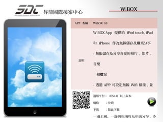 WiBOX
昇鼎國際接案中心

      APP 名稱   WiBOX 1.0


               WiBOX App 提供給 iPod touch, iPad

               和 iPhone 作為無線儲存及檔案分享

               - 無限儲存及分享喜愛的相片 , 影片 ,
       說明
               音樂

                 和檔案

               - 透過 APP 可設定無線 Wifi 橋接 , 並

               可設定安全金鑰 , 以上版本 檔案分享的同時
               適用平台： iOS4.0 在滿足

               價格     ：免費
               , 還可透過無線橋接輕鬆連接網際網路 ,
               下載     ：點此下載

               一邊上網、一邊與親朋好友串流分享 , 多
 