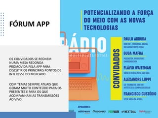 FÓRUM APP
OS CONVIDADOS SE REÚNEM
NUMA MESA REDONDA
PROMOVIDA PELA APP PARA
DISCUTIR OS PRINCIPAIS PONTOS DE
INTERESSE DO MERCADO.
COM TEMAS SEMPRE ATUAIS QUE
GERAM MUITO CONTEÚDO PARA OS
PRESENTES E PARA OS QUE
ACOMPANHAM AS TRANSMISSÕES
AO VIVO.
 