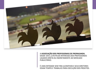 A ASSOCIAÇÃO DOS PROFISSIONAIS DE PROPAGANDA,
DESDE 1937, LUTA PELOS INTERESSES DOS PROFISSIONAIS
LIGADOS DIRETA OU INDIRETAMENTE AO MERCADO
PUBLICITÁRIO.
É UMA ENTIDADE SEM FINS LUCRATIVOS E SEUS DIRETORES
DOAM TEMPO E TRABALHO PARA EXECUÇÃO DOS PROJETOS.
 