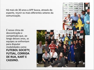 É nesse clima de
descontração e
competição que, ao
longo desses anos, as
equipes se enfrentam
para disputar
modalidades como
FUTEBOL SOCIETY,
FUTSAL, CORRIDA
DE RUA, KART E
CASSINO.
Há mais de 30 anos a APP busca, através do
esporte, reunir os mais diferentes setores da
comunicação.
 