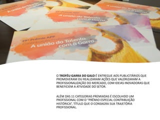 O TROFÉU GARRA DO GALO É ENTREGUE AOS PUBLICITÁRIOS QUE
PROMOVERAM OU REALIZARAM AÇÕES QUE VALORIZARAM A
PROFISSIONALIZAÇÃO DO MERCADO, COM IDEIAS INOVADORAS QUE
BENEFICIEM A ATIVIDADE DO SETOR.
ALÉM DAS 11 CATEGORIAS PREMIADAS É ESCOLHIDO UM
PROFISSIONAL COM O “PRÊMIO ESPECIAL CONTRIBUIÇÃO
HISTÓRICA”, TÍTULO QUE O CONSAGRA SUA TRAJETÓRIA
PROFISSIONAL.
 