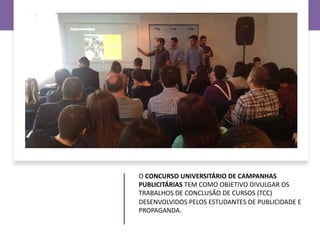 O CONCURSO UNIVERSITÁRIO DE CAMPANHAS
PUBLICITÁRIAS TEM COMO OBJETIVO DIVULGAR OS
TRABALHOS DE CONCLUSÃO DE CURSOS (TCC)
DESENVOLVIDOS PELOS ESTUDANTES DE PUBLICIDADE E
PROPAGANDA.
 