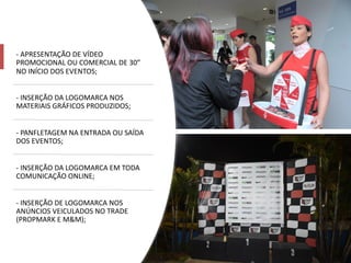 - APRESENTAÇÃO DE VÍDEO
PROMOCIONAL OU COMERCIAL DE 30”
NO INÍCIO DOS EVENTOS;
- INSERÇÃO DA LOGOMARCA NOS
MATERIAIS GRÁFICOS PRODUZIDOS;
- PANFLETAGEM NA ENTRADA OU SAÍDA
DOS EVENTOS;
- INSERÇÃO DA LOGOMARCA EM TODA
COMUNICAÇÃO ONLINE;
- INSERÇÃO DE LOGOMARCA NOS
ANÚNCIOS VEICULADOS NO TRADE
(PROPMARK E M&M);
 