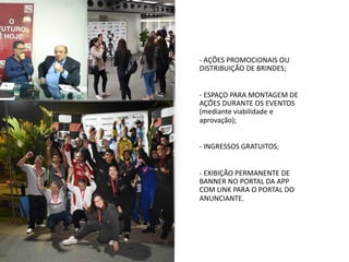 - AÇÕES PROMOCIONAIS OU
DISTRIBUIÇÃO DE BRINDES;
- ESPAÇO PARA MONTAGEM DE
AÇÕES DURANTE OS EVENTOS
(mediante viabilidade e
aprovação);
- INGRESSOS GRATUITOS;
- EXIBIÇÃO PERMANENTE DE
BANNER NO PORTAL DA APP
COM LINK PARA O PORTAL DO
ANUNCIANTE.
 