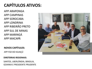 CAPÍTULOS ATIVOS:
APP ARAPONGA
APP CAMPINAS
APP SOROCABA
APP LONDRINA
APP RIBEIRÃO PRETO
APP SUL DE MINAS
APP MARINGÁ
APP MACAPÁ
NOVOS CAPÍTULOS:
APP FOZ DO IGUAÇÚ
DIRETORIAS REGIONAIS:
SANTOS, UBERLÂNDIA, BRASILIA,
GOIANIA E PRESIDENTE PRUDENTE
 