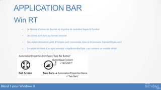 APPLICATION BAR
        Win RT
             –   La librairie d’icônes est fournie via la police de caractère Segoe UI Symbol

             –   Les icônes sont donc au format vectoriel

             –   Des styles de boutons prêts à l’emploi sont commentés dans le dictionnaire StandardStyles.xaml

             –   Ces styles héritent d’un style principal « AppButtonBarStyle » qui contient un modèle dédié




Blend 5 pour Windows 8
 
