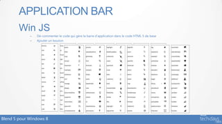 APPLICATION BAR
        Win JS
             –   Dé-commenter le code qui gère la barre d’application dans le code HTML 5 de base
             –   Ajouter un bouton

                   <button data-win-control="WinJS.UI.AppBarCommand"
                           data-win-options="{
                                           id:'homeButton',
                                           label:'Home',
                                           icon:'home',
                                           section:'global',
                                           tooltip:'Go to the home page',
                                           type: 'button‘
                                             }"></button>


Blend 5 pour Windows 8
 