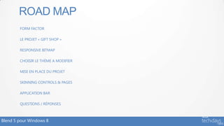 ROAD MAP
        FORM FACTOR

        LE PROJET « GIFT SHOP »

        RESPONSIVE BITMAP

        CHOISIR LE THÈME A MODIFIER

        MISE EN PLACE DU PROJET

        SKINNING CONTROLS & PAGES

        APPLICATION BAR

        QUESTIONS / RÉPONSES



Blend 5 pour Windows 8
 