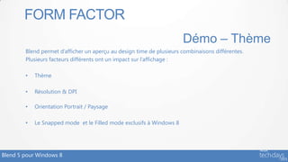 FORM FACTOR
                                                                      Démo – Thème
        Blend permet d’afficher un aperçu au design time de plusieurs combinaisons différentes.
        Plusieurs facteurs différents ont un impact sur l’affichage :

        •   Thème

        •   Résolution & DPI

        •   Orientation Portrait / Paysage

        •   Le Snapped mode et le Filled mode exclusifs à Windows 8




Blend 5 pour Windows 8
 