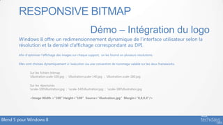 RESPONSIVE BITMAP
                                                               Démo – Intégration du logo
        Windows 8 offre un redimensionnement dynamique de l’interface utilisateur selon la
        résolution et la densité d’affichage correspondant au DPI.
        Afin d’optimiser l’affichage des images sur chaque support, on les fournit en plusieurs résolutions.

        Elles sont choisies dynamiquement à l’exécution via une convention de nommage valable sur les deux frameworks.

                Sur les fichiers bitmap
                illustration.scale-100.jpg ; illustration.scale-140.jpg ; illustration.scale-180.jpg

                Sur les répertoires
                scale-100illustration.jpg ; scale-140illustration.jpg ; scale-180illustration.jpg

                <Image Width =“100“ Height=“100” Source=“illustration.jpg“ Margin=“8,8,0,0”/>




Blend 5 pour Windows 8
 