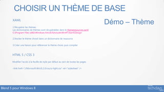 CHOISIR UN THÈME DE BASE
       XAML
                                                                                        Démo – Thème
       1.Récupérer les thèmes.
       Les dictionnaires de thèmes sont récupérables dans le themeresources.xaml
       C:Program Files (x86)Windows Kits8.0IncludeWinRTXamlDesign

       2.Stocker le thème choisit dans un dictionnaire de ressource

       3.Créer une liaison pour référencer le thème choisi, puis compiler



       HTML 5 / CSS 3

       Modifier l’accès à la feuille de style par défaut au sein de toutes les pages.

       <link href="//Microsoft.WinJS.1.0/css/ui-light.css" rel="stylesheet" />




Blend 5 pour Windows 8
 