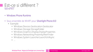 tech.days 2015#mstechdaysWindows Phone : Migrez de Silverlight vers Universal App
WinPRT
• Windows Phone Runtime
• Sous ensemble de WinRT pour Silverlight Phone 8.0
• Exemple:
• Windows.Devices.Geolocation.Geolocator
• Windows.Storage.StorageFolder
• Windows.Graphics.Display.DisplayProperties
• Windows.Networking.Proximity.PeerFinder
• Windows.System.Launcher.LaunchUriAsync
• …
 