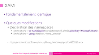 tech.days 2015#mstechdaysWindows Phone : Migrez de Silverlight vers Universal App
• Fondamentalement identique
• Quelques modifications
• Déclaration des namespaces
• xmlns:phone="clr-namespace:Microsoft.Phone.Controls;assembly=Microsoft.Phone"
• xmlns:phone="using:Microsoft.Phone.Controls«
• https://msdn.microsoft.com/en-us/library/windows/apps/dn800286.aspx
 