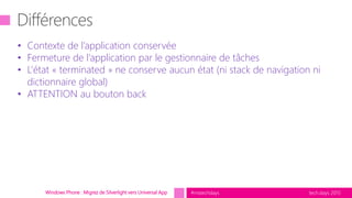 tech.days 2015#mstechdaysWindows Phone : Migrez de Silverlight vers Universal App
• Contexte de l’application conservée
• Fermeture de l’application par le gestionnaire de tâches
• L’état « terminated » ne conserve aucun état (ni stack de navigation ni
dictionnaire global)
• ATTENTION au bouton back
 