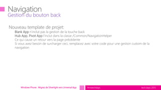 tech.days 2015#mstechdaysWindows Phone : Migrez de Silverlight vers Universal App
Nouveau template de projet:
Blank App n’inclut pas la gestion de la touche back
Hub App, Pivot App l’inclut dans la classe /Common/NavigationHelper
Ce qui cause un retour vers la page précédente
Si vous avez besoin de surcharger ceci, remplacez avec votre code pour une gestion custom de la
navigation
Gestion du bouton back
 