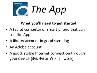 The App
           What you’ll need to get started
•   A tablet computer or smart phone that can
    use the App
•   A library account in good standing
•   An Adobe account
•   A good, stable Internet connection through
    your device (3G, 4G or WiFi all work)
 