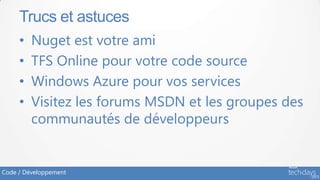 Trucs et astuces
     •   Nuget est votre ami
     •   TFS Online pour votre code source
     •   Windows Azure pour vos services
     •   Visitez les forums MSDN et les groupes des
         communautés de développeurs


Code / Développement
 