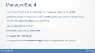 ManagedEsent
    Esent (JetBlue) est le moteur de base de données natif
    Directement intégré à Windows et exploité par Mail, Exchange ou encore ActiveDirectory

    Fait partie des apis autorisées (passe le WACK)

    Fonctionnalités riches
    Transactions, logs, backup, indexation…

    Un wrapper managé
    ManagedEsent est un wrapper managé permettant d’exploiter ces APIs avec c#




ManagedEsent
 
