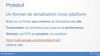 Protobuf
    Un format de sérialisation cross-platform
    Basé sur un fichier peu verbeux de description des dto

    Transmettez vos données avec aisance et performance

    Générez vos DTO et compilez vos serializer

    http://code.google.com/p/protobuf-net/
    (WP8 & W8)

Développement
 