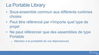 La Portable Library
• Sous-ensemble commun aux différents runtimes
  choisis
• Peut être référencé par n'importe quel type de
  projet
• Ne peut référencer que des assemblies de type
  Portable
  – Attention a la portabilité de vos dépendances
 
