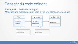 Partager du code existant
La solution : Le Pattern Adaptor
Masquer une méthode ou un objet avec une classe intermédiaire

            Client         Adaptor          Adaptee
        + a: Adaptor     + a: Adaptee
                                           + methodB()
        + doWork()       + methodA()




           …                 …
           a.methodA()       a.methodB()
           …                 …
 