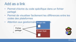 Add as a link
• Permet d‘écrire du code spécifique dans un fichier
  partagé
• Permet de visualiser facilement les différences entre les
  codes des plateformes
• Attention aux gestionnaires de sources
                             Projet W8

         Fichier
         partagé             Projet Wp8
 