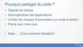 Pourquoi partager du code ?
•   Gagner du temps
•   Homogénéiser les applications
•   Limiter les risques d’anomalies (un code à tester)
•   Parce que c’est cool

• Mais…. C’est vraiment faisable?
 