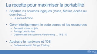 La recette pour maximiser la portabilité
• Séparer les couches logiques (Vues, Métier, Accès au
  données…)
   – Le pattern MVVM

• Gérer intelligemment le code source et les ressources
   – Séparation des projets
   – Partage des fichiers
   – Gestionnaire de source et Versionning … TFS ! 


• Abstraire le hardware et l'OS
   – Patterns Adapter, Bridge, Factory...
 