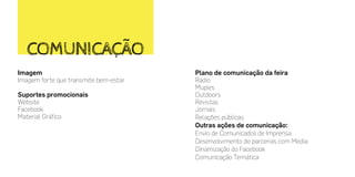 Imagem
Imagem forte que transmite bem-estar
Suportes promocionais
Website
Facebook
Material Gráfico
COMUNICAÇÃO
Plano de comunicação da feira
Rádio
Mupies
Outdoors
Revistas
Jornais
Relações públicas
Outras ações de comunicação:
Envio de Comunicados de Imprensa
Desenvolvimento de parcerias com Media
Dinamização do Facebook
Comunicação Temática
 
