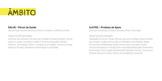 ÂMBITO
SALUS – Fórum da Saúde
Apresentação aos profissionais das últimas novidades no âmbito da Saúde.
PRODUTOS EM EXPOSIÇÃO:
empresas com produtos e serviços para Unidades de Saúde (hospitais, clínicas,
centros de saúde, consultórios médicos), Sistemas de gestão hospitalar,
Software - Investigação, Ciência – Inovação (universidades), Serviços de Saúde
públicos e Privados, Biomedicina, Biotecnologia e associações.
AJUTEC – Produtos de Apoio
Destinado a empresas de Ajudas Técnicas e Novas Tecnologias.
PRODUTOS EM EXPOSIÇÃO:
Adaptação de Viaturas, Ajudas Técnicas para a comunicação, Ajudas técnicas
para a higiene, Ajudas técnicas para a mobilidade e acessibilidade, Ajudas
técnicas para a Reabilitação, Ajudas técnicas para a vida diária, Ajudas
técnicas para desporto e tempos livres, Associações/Instituições, Biomedicina,
Biotecnologia, Comunicação especializada/Publicações técnicas, Consumíveis,
Geriatria, Serviços de Apoio, Viaturas de emergência e transporte.
 