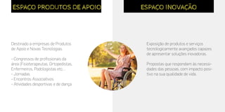Destinado a empresas de Produtos
de Apoio e Novas Tecnologias.
- Congressos de profissionais da
área (Fisioterapeutas, Ortopedistas,
Enfermeiros, Podologistas etc…
- Jornadas
- Encontros Associativos
- Atividades desportivas e de dança
ESPAÇO PRODUTOS DE APOIO
Exposição de produtos e serviços
tecnologicamente avançados capazes
de apresentar soluções inovadoras.
Propostas que respondam às necessi-
dades das pessoas, com impacto posi-
tivo na sua qualidade de vida.
ESPAÇO INOVAÇÃO
 