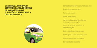 14 edições a promover o
sector da Saúde, 15 edições
as ajudas técnicas
e 5 edições o bem estar e a
qualidade de vida.
Contacto direto com o seu mercado alvo
Baixo custo por contacto
Forte notoriedade
Maior feira do país
Apoio e colaboração das diversas
instituições, associações
Palco de diversas atividades e
demonstrações
Inter- relação entre empresas,
Instituições e Comunicação Social
Experiencias in live em stands
Elevado índice relacional
 