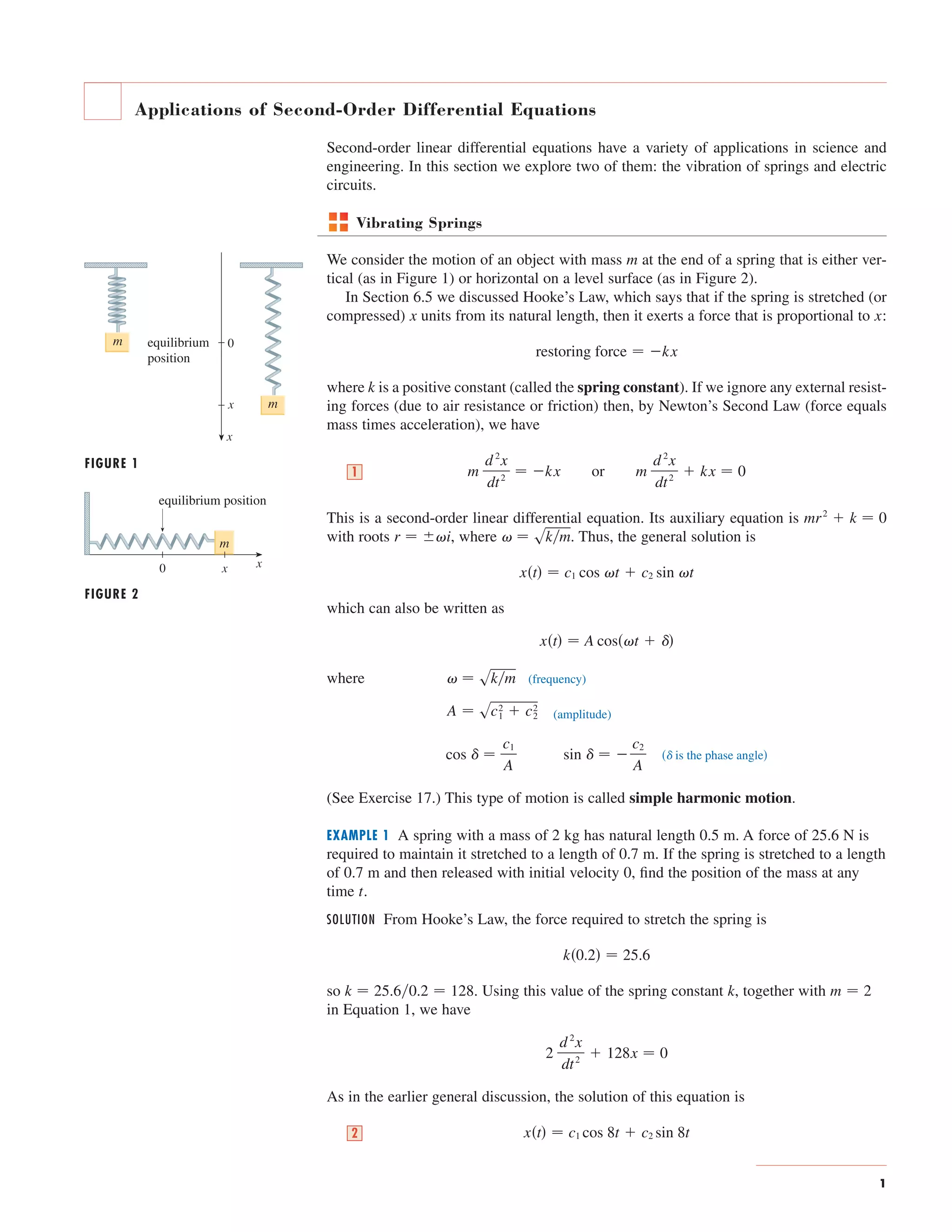 Applications of Second-Order Differential Equations 
Second-order linear differential equations have a variety of applications in science and 
engineering. In this section we explore two of them: the vibration of springs and electric 
circuits. 
Vibrating Springs 
We consider the motion of an object with mass at the end of a spring that is either ver-tical 
(as in Figure 1) or horizontal on a level surface (as in Figure 2). 
In Section 6.5 we discussed Hooke’s Law, which says that if the spring is stretched (or 
compressed) x units from its natural length, then it exerts a force that is proportional to x 
: 
restoring force  kx 
where k 
is a positive constant (called the spring constant). If we ignore any external resist-ing 
forces (due to air resistance or friction) then, by Newton’s Second Law (force equals 
mass times acceleration), we have 
d 2x 
dt 2 m or  kx  0 
This is a second-order linear differential equation. Its auxiliary equation is 
with roots , where . Thus, the general solution is 
  skm r  i 
which can also be written as 
  skm 
xt  c1 cos t  c2 sin t 
where (frequency) 
(amplitude) 
 is the phase angle sin    
A  sc1 2 
 c2 2 
(See Exercise 17.) This type of motion is called simple harmonic motion. 
EXAMPLE 1 A spring with a mass of 2 kg has natural length m. A force of N is 
required to maintain it stretched to a length of 0.7 
m. If the spring is stretched to a length 
of m and then released with initial velocity 0, find the position of the mass at any 
time . 
SOLUTION From Hooke’s Law, the force required to stretch the spring is 
k0.2  25.6 
0.7 
t 
k  25.60.2  128 k m  2 
so . Using this value of the spring constant , together with 
in Equation 1, we have 
2 
d 2x 
dt 2  128x  0 
As in the earlier general discussion, the solution of this equation is 
2 xt  c1 cos 8t  c2 sin 8t 
0.5 25.6 
c2 
A 
cos   
c1 
A 
xt  A cost   
mr2  k  0 
m 
d 2x 
dt 2 1  kx 
m 
1 
FIGURE 1 
FIGURE 2 
0 
x m 
equilibrium position 
x 
m 
0 x 
m 
x 
equilibrium 
position 
 