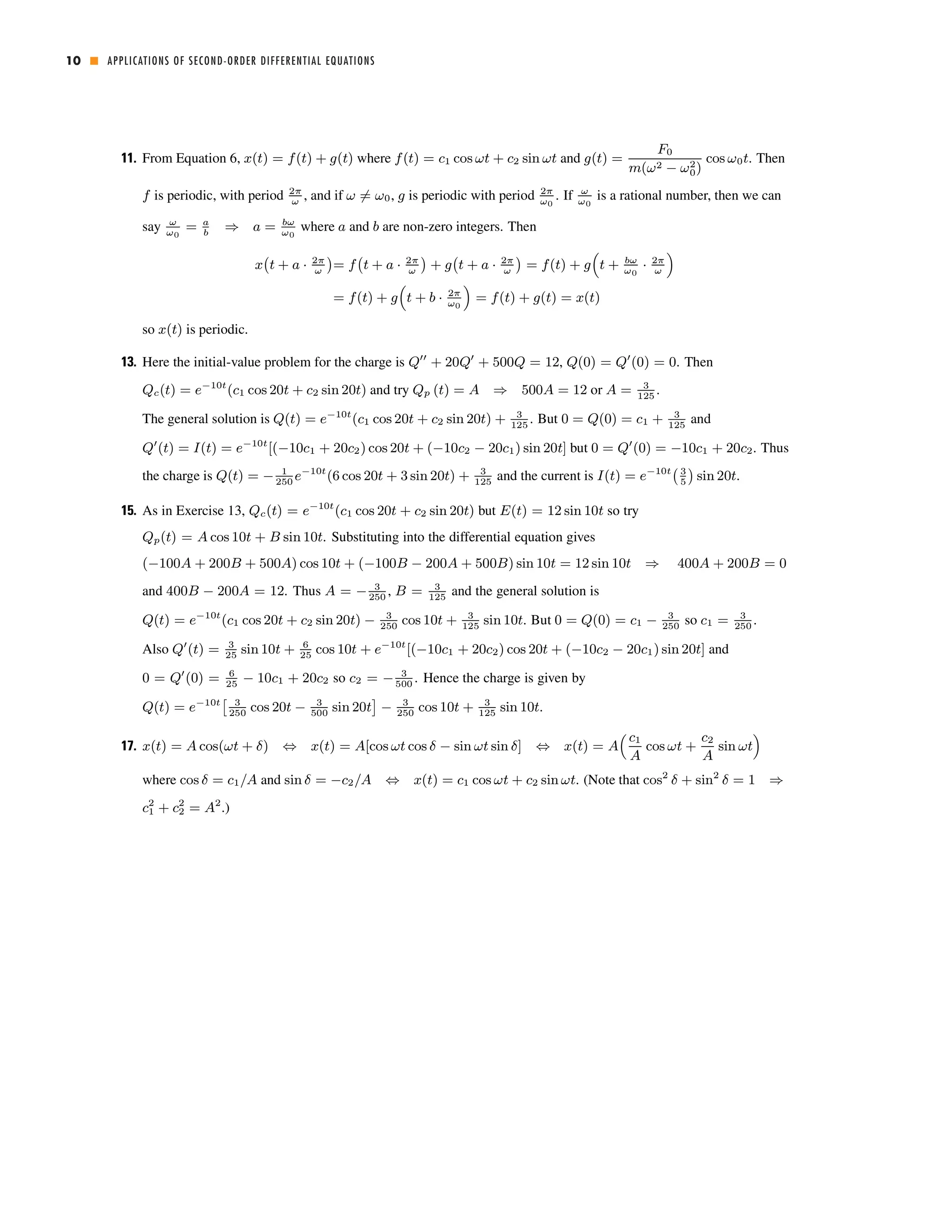 10 ■ APPLICATIONS OF SECOND-ORDER DIFFERENTIAL EQUATIONS 
11. From Equation 6, x(t) = f(t) + g(t) where f(t) = c1 cos ωt + c2 sin ωt and g(t) = 
F0 
m(ω2 − ω20 
) 
cos ω0t. Then 
f is periodic, with period 2π 
ω , and if ω6= ω0, g is periodic with period 2π 
ω0 
. If ω 
ω0 
is a rational number, then we can 
say ω 
ω0 
= a 
b ⇒ a = bω 
ω0 
where a and b are non-zero integers. Then 
¡ 
t + a · 2π 
x 
ω 
¢ 
= f 
¡ 
t + a · 2π 
ω 
¢ 
+ g 
¡ 
t + a · 2π 
ω 
¢ 
= f(t) + g 
³ 
t + bω 
ω0 · 2π 
ω 
´ 
= f(t) + g 
³ 
t + b · 2π 
ω0 
´ 
= f(t) + g(t) = x(t) 
so x(t) is periodic. 
13. Here the initial-value problem for the charge is Q00 + 20Q0 + 500Q = 12, 
Q(0) = Q0(0) = 0. Then 
Qc(t) = e−10t(c1 cos 20t + c2 sin 20t) and try Qp (t) = A ⇒ 500A = 12 or A = 3 
125 . 
The general solution is Q(t) = e−10t(c1 cos 20t + c2 sin 20t) + 3 
125. But 0 = Q(0) = c1 + 3 
125 and 
Q0(t) = I(t) = e−10t[(−10c1 + 20c2) cos 20t + (−10c2 − 20c1) sin20t] but 0 = Q0(0) = −10c1 + 20c2. Thus 
¡ ¢ 
the charge is Q(t) = − 1 
e−10t(6 cos 20t + 3sin20t) + 3 
and the current is I(t) = e−10t3 
sin 20t. 
250 125 5 
15. As in Exercise 13, Qc(t) = e−10t(c1 cos 20t + c2 sin 20t) but E(t) = 12sin10t so try 
Qp(t) = Acos 10t + B sin 10t. Substituting into the differential equation gives 
(−100A +200B + 500A) cos10t + (−100B − 200A+ 500B) sin10t = 12sin10t ⇒ 400A +200B = 0 
and 400B − 200A = 12. Thus A = − 3 
, B = 3 
and the general solution is 
250 125 Q(t) = e−10t(c1 cos 20t + c2 sin 20t) − 3 
250 cos 10t + 3 
125 sin 10t. But 0 = Q(0) = c1 − 3 
250 so c1 = 3 
250 . 
Also Q0(t) = 3 
25 sin 10t + 6 
25 cos 10t + e−10t[(−10c1 + 20c2) cos 20t + (−10c2 − 20c1) sin20t] and 
0 = Q0(0) = 6 
25 − 10c1 + 20c2 so c2 = − 3 
500 . Hence the charge is given by 
Q(t) = e−10t£ 3 
250 cos 20t − 3 
500 sin 20t 
¤ 
− 3 
250 cos 10t + 3 
125 sin 10t. 
³ c1 
A 
17. x(t) = Acos(ωt + δ) ⇔ x(t) = A[cos ωt cos δ − sin ωt sin δ] ⇔ x(t) = A 
cos ωt + 
c2 
A 
sin ωt 
´ 
22 
where cos 21 
δ = c1/A and sin δ = −c2/A ⇔ x(t) = c1 cos ωt + c2 sin ωt. (Note that cos2 δ + sin2 δ = 1 ⇒ 
c+ c= A2.) 
