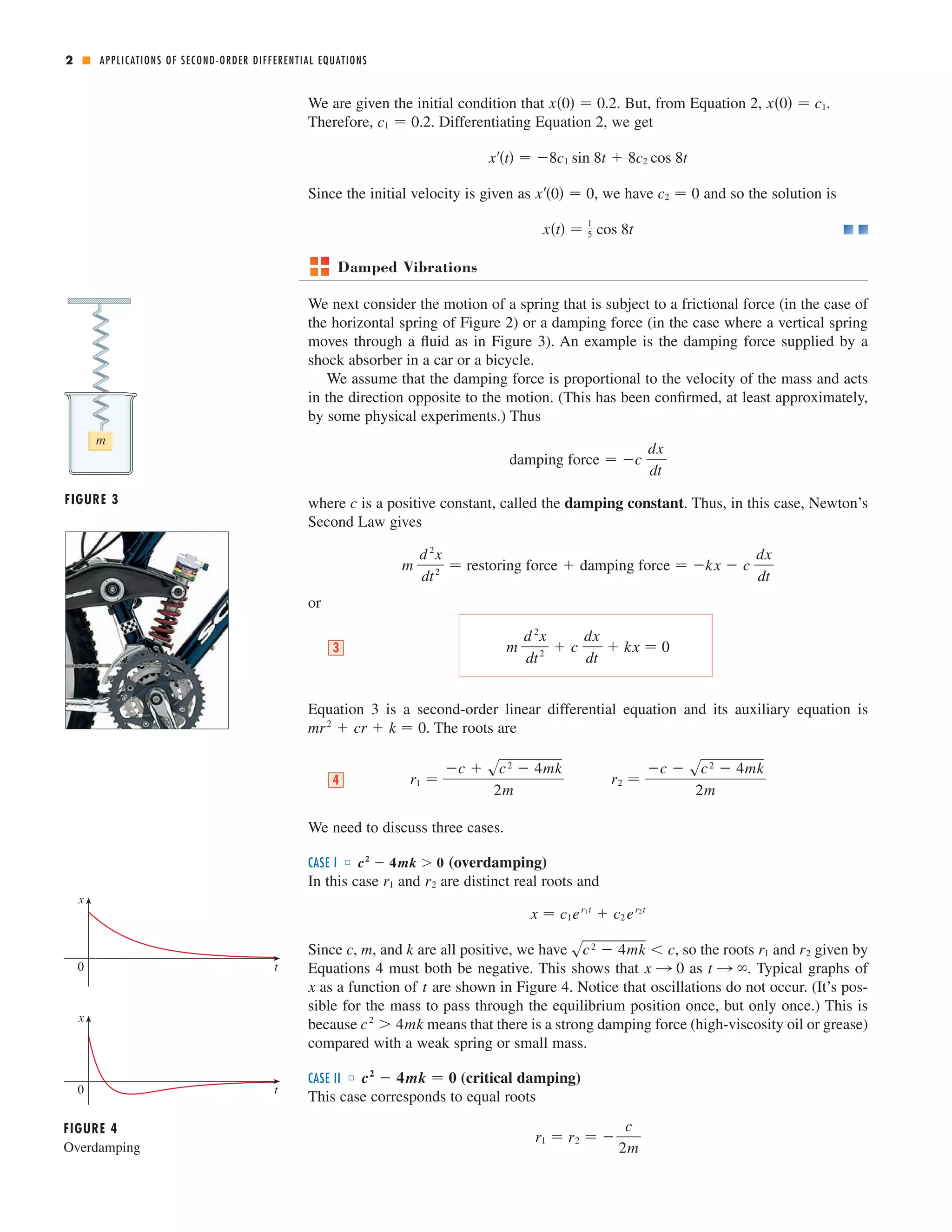 APPLICATIONS OF SECOND-ORDER DIFFERENTIAL EQUATIONS 
We are given the initial condition that . But, from Equation 2, 
Therefore, . Differentiating Equation 2, we get 
x	t  8c1 sin 8t  8c2 cos 8t 
x	0  0 c2  0 
Since the initial velocity is given as , we have and so the solution is 
Damped Vibrations 
We next consider the motion of a spring that is subject to a frictional force (in the case of 
the horizontal spring of Figure 2) or a damping force (in the case where a vertical spring 
moves through a fluid as in Figure 3). An example is the damping force supplied by a 
shock absorber in a car or a bicycle. 
We assume that the damping force is proportional to the velocity of the mass and acts 
in the direction opposite to the motion. (This has been confirmed, at least approximately, 
by some physical experiments.) Thus 
where is a positive constant, called the damping constant. Thus, in this case, Newton’s 
Second Law gives 
or 
m 
d 2x 
dt 2  restoring force  damping force  kx  c 
Equation 3 is a second-order linear differential equation and its auxiliary equation is 
mr2  cr  k  0 
. The roots are 
We need to discuss three cases. 
CASE I ■ (overdamping) 
In this case and are distinct real roots and 
x  c1er1t  c2er2t 
c2  4mk  0 
Since c , m , and k are all positive, we have sc2  4mk  c , so the roots r1 and r2 
given by 
Equations 4 must both be negative. This shows that as . Typical graphs of 
x as a function of t 
are shown in Figure 4. Notice that oscillations do not occur. (It’s pos-sible 
for the mass to pass through the equilibrium position once, but only once.) This is 
c2  4mk 
because means that there is a strong damping force (high-viscosity oil or grease) 
compared with a weak spring or small mass. 
CASE II ■ (critical damping) 
This case corresponds to equal roots 
r1  r2   
c 
2m 
c2  4mk  0 
x l 0 t l  
r1 r2 
r2  
c  sc2  4mk 
2m 
r1  
c  sc2  4mk 
2m 
4 
m 
d 2x 
dt 2  c 
dx 
dt 
3  kx  0 
dx 
dt 
c 
damping force  c 
dx 
dt 
xt  1 
5 cos 8t 
c1  0.2 
x0  0.2 x0  c1. 
2 ■ 
m 
FIGURE 3 
x 
0 t 
x 
0 t 
FIGURE 4 
Overdamping 
 