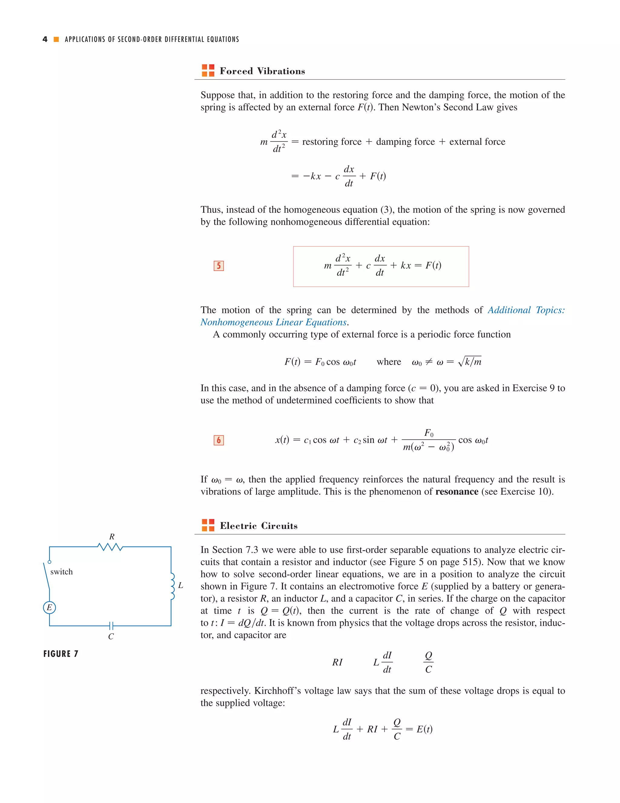 4 ■ 
APPLICATIONS OF SECOND-ORDER DIFFERENTIAL EQUATIONS 
Forced Vibrations 
Suppose that, in addition to the restoring force and the damping force, the motion of the 
spring is affected by an external force . Then Newton’s Second Law gives 
Ft 
d 2x 
dt 2  restoring force  damping force  external force 
 kx  c 
dx 
dt 
 Ft 
m 
Thus, instead of the homogeneous equation (3), the motion of the spring is now governed 
by the following nonhomogeneous differential equation: 
The motion of the spring can be determined by the methods of Additional Topics: 
Nonhomogeneous Linear Equations. 
A commonly occurring type of external force is a periodic force function 
where 0    skm Ft  F0 cos 0t 
In this case, and in the absence of a damping force ( ), you are asked in Exercise 9 to 
use the method of undetermined coefficients to show that 
cos 0t 6 
If 0   
, then the applied frequency reinforces the natural frequency and the result is 
vibrations of large amplitude. This is the phenomenon of resonance (see Exercise 10). 
xt  c1 cos t  c2 sin t  
F0 
m2  0 
2  
c  0 
m 
d 2x 
dt 2  c 
dx 
dt 
5  kx  Ft 
Electric Circuits 
In Section 7.3 we were able to use first-order separable equations to analyze electric cir-cuits 
that contain a resistor and inductor (see Figure 5 on page 515). Now that we know 
how to solve second-order linear equations, we are in a position to analyze the circuit 
shown in Figure 7. It contains an electromotive force (supplied by a battery or genera-tor), 
a resistor R , an inductor L , and a capacitor C 
, in series. If the charge on the capacitor 
t Q  Qt Q 
at time is , then the current is the rate of change of with respect 
to : . It is known from physics that the voltage drops across the resistor, induc-tor, 
and capacitor are 
Q 
C 
respectively. Kirchhoff’s voltage law says that the sum of these voltage drops is equal to 
the supplied voltage: 
L 
dI 
dt 
 RI  
Q 
C 
 Et 
L 
dI 
dt 
RI 
t I  dQdt 
E 
FIGURE 7 
C 
E 
R 
L 
switch 
 