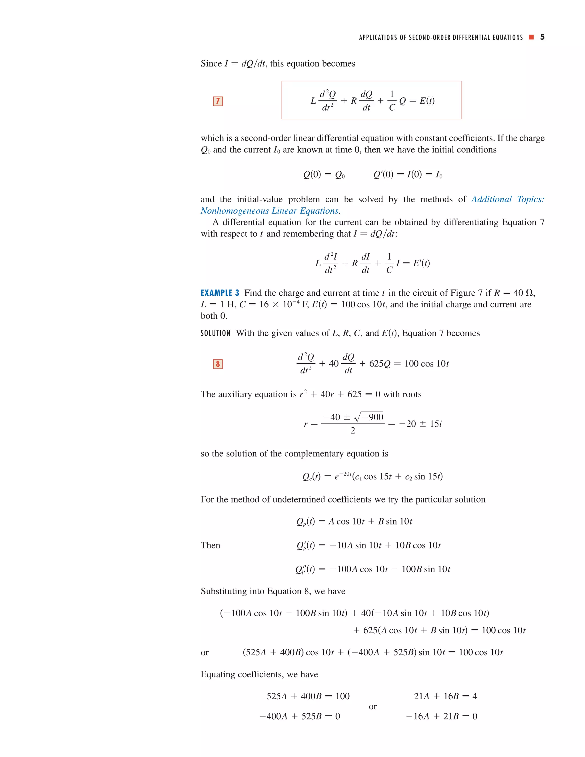 ■ 5 
I  dQdt 
Since , this equation becomes 
APPLICATIONS OF SECOND-ORDER DIFFERENTIAL EQUATIONS 
7 L 
Q  Et 
d 2Q 
dt 2  R 
dQ 
dt 
 
1 
C 
which is a second-order linear differential equation with constant coefficients. If the charge 
and the current are known at time 0, then we have the initial conditions 
Q0  Q0 Q0  I0  I0 
Q0 I0 
and the initial-value problem can be solved by the methods of Additional Topics: 
Nonhomogeneous Linear Equations. 
A differential equation for the current can be obtained by differentiating Equation 7 
t I  dQdt 
with respect to and remembering that : 
L 
d 2I 
dt 2  R 
dI 
dt 
 
1 
C 
I  Et 
EXAMPLE 3 Find the charge and current at time in the circuit of Figure 7 if , 
t R  40  
L  1 C  16  104 Et  100 cos 10t 
H, F, , and the initial charge and current are 
both 0. 
SOLUTION With the given values of , , , and , Equation 7 becomes 
L R C Et 
d 2Q 
dt 2  40 
dQ 
dt 
8  625Q  100 cos 10t 
r 2  40r  625  0 
The auxiliary equation is with roots 
r  
40  s900 
2 
 20  15i 
so the solution of the complementary equation is 
Qct  e20tc1 cos 15t  c2 sin 15t 
For the method of undetermined coefficients we try the particular solution 
Then 
Qpt  A cos 10t  B sin 10t 
Qpt  10A sin 10t  10B cos 10t 
Qpt  100A cos 10t  100B sin 10t 
Substituting into Equation 8, we have 
or 
100A cos 10t  100B sin 10t  4010A sin 10t  10B cos 10t 
 625A cos 10t  B sin 10t  100 cos 10t 
525A  400B cos 10t  400A  525B sin 10t  100 cos 10t 
Equating coefficients, we have 
525A  400B  100 21A  16B  4 
or 
400A  525B  0 or 16A  21B  0 
 