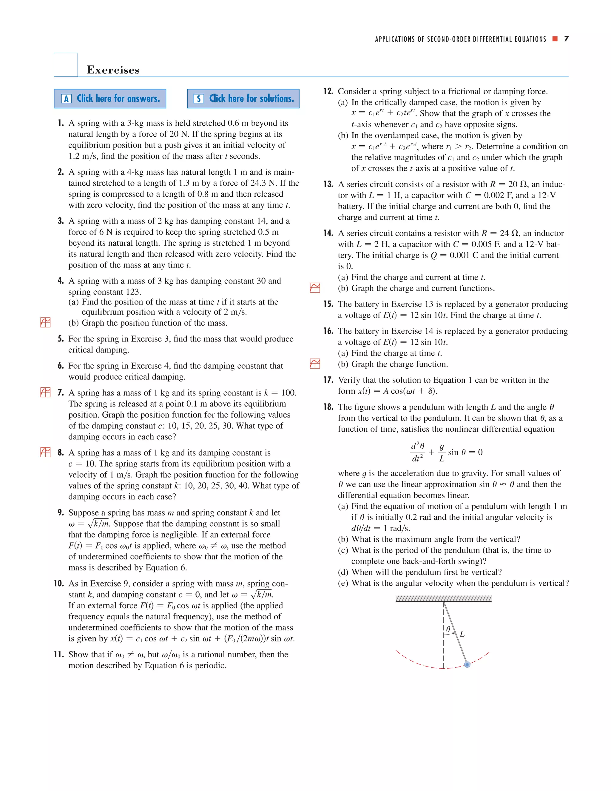 ■ 7 
Exercises 
1. A spring with a 3-kg mass is held stretched m beyond its 
natural length by a force of 20 N. If the spring begins at its 
equilibrium position but a push gives it an initial velocity of 
ms, find the position of the mass after seconds. 
1.2 t 
2. A spring with a 4-kg mass has natural length 1 m and is main-tained 
stretched to a length of m by a force of N. If the 
1.3 24.3 
spring is compressed to a length of m and then released 
with zero velocity, find the position of the mass at any time t. 
3. A spring with a mass of 2 kg has damping constant 14, and a 
force of 6 N is required to keep the spring stretched m 
beyond its natural length. The spring is stretched 1 m beyond 
its natural length and then released with zero velocity. Find the 
position of the mass at any time t. 
4. A spring with a mass of 3 kg has damping constant 30 and 
spring constant 123. 
(a) Find the position of the mass at time if it starts at the 
equilibrium position with a velocity of 2 ms. 
; (b) Graph the position function of the mass. 
5. For the spring in Exercise 3, find the mass that would produce 
critical damping. 
6. For the spring in Exercise 4, find the damping constant that 
would produce critical damping. 
; 7. A spring has a mass of 1 kg and its spring constant is . 
The spring is released at a point 0.1 m above its equilibrium 
position. Graph the position function for the following values 
of the damping constant c: 10, 15, 20, 25, 30. What type of 
damping occurs in each case? 
; 8. A spring has a mass of 1 kg and its damping constant is 
The spring starts from its equilibrium position with a 
c  10. 
velocity of 1 ms. Graph the position function for the following 
values of the spring constant k: 10, 20, 25, 30, 40. What type of 
damping occurs in each case? 
9. Suppose a spring has mass and spring constant and let 
  skm 
m k 
. Suppose that the damping constant is so small 
that the damping force is negligible. If an external force 
is applied, where , use the method 
of undetermined coefficients to show that the motion of the 
mass is described by Equation 6. 
10. As in Exercise 9, consider a spring with mass , spring con-stant 
  skm c  0 k 
, and damping constant , and let . 
Ft  F0 cos t 
If an external force is applied (the applied 
frequency equals the natural frequency), use the method of 
undetermined coefficients to show that the motion of the mass 
is given by . 
xt  c1 cos t  c2 sin t  F0 2mt sin t 
0 0   
11. Show that if , but is a rational number, then the 
motion described by Equation 6 is periodic. 
m 
0   Ft  F0 cos 0t 
k  100 
t 
0.5 
0.8 
0.6 
12. Consider a spring subject to a frictional or damping force. 
(a) In the critically damped case, the motion is given by 
x  c1ert  c2tert x 
. Show that the graph of crosses the 
-axis whenever and have opposite signs. 
(b) In the overdamped case, the motion is given by 
x  c1er1 t  c2er2 t r1  r2 
, where . Determine a condition on 
the relative magnitudes of and under which the graph 
of x crosses the t -axis at a positive value of t 
. 
13. A series circuit consists of a resistor with , an induc-tor 
R  20  
L  1 C  0.002 
with H, a capacitor with F, and a 12-V 
battery. If the initial charge and current are both 0, find the 
charge and current at time t. 
14. A series circuit contains a resistor with , an inductor 
L  2 C  0.005 
with H, a capacitor with F, and a 12-V bat-tery. 
Q  0.001 
The initial charge is C and the initial current 
is 0. 
(a) Find the charge and current at time t. 
; (b) Graph the charge and current functions. 
15. The battery in Exercise 13 is replaced by a generator producing 
Et  12 sin 10t 
a voltage of . Find the charge at time t. 
16. The battery in Exercise 14 is replaced by a generator producing 
Et  12 sin 10t 
a voltage of . 
(a) Find the charge at time t. 
; (b) Graph the charge function. 
17. Verify that the solution to Equation 1 can be written in the 
form . 
18. The figure shows a pendulum with length L and the angle 
from the vertical to the pendulum. It can be shown that , as a 
function of time, satisfies the nonlinear differential equation 
where t 
is the acceleration due to gravity. For small values of 
we can use the linear approximation and then the 
differential equation becomes linear. 
(a) Find the equation of motion of a pendulum with length 1 m 
sin     
if is initially 0.2 rad and the initial angular velocity is 
. 
 
(b) What is the maximum angle from the vertical? 
(c) What is the period of the pendulum (that is, the time to 
complete one back-and-forth swing)? 
(d) When will the pendulum first be vertical? 
(e) What is the angular velocity when the pendulum is vertical? 
¨ 
L 
ddt  1 rads 
d2 
dt 2  
t 
L 
sin   0 
 
 
xt  A cost   
R  24  
c1 c2 
t c1 c2 
A Click here for answers. S Click here for solutions. 
APPLICATIONS OF SECOND-ORDER DIFFERENTIAL EQUATIONS 
 