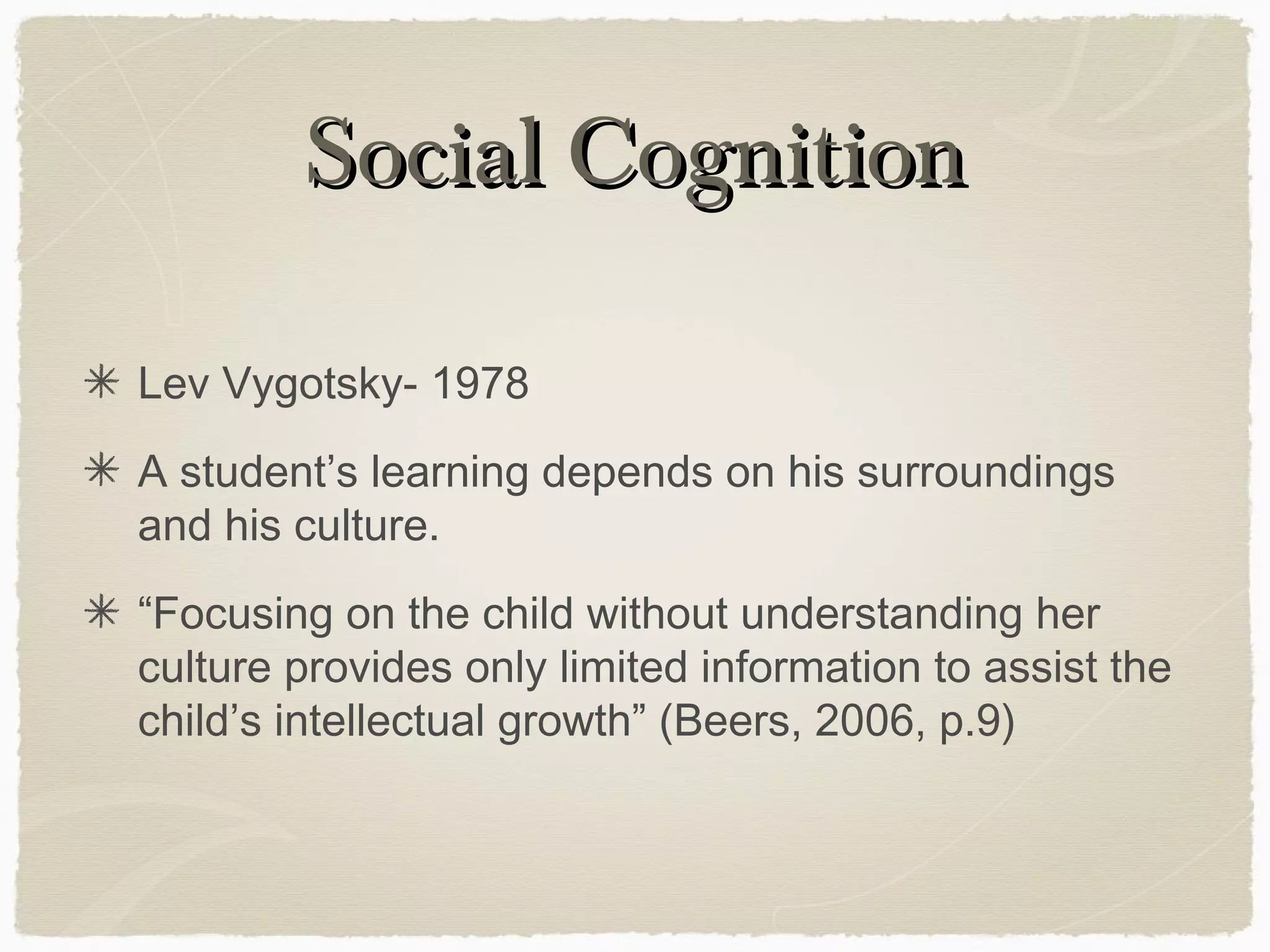 Social Cognition

Lev Vygotsky- 1978
A student’s learning depends on his surroundings
and his culture.
“Focusing on the child without understanding her
culture provides only limited information to assist the
child’s intellectual growth” (Beers, 2006, p.9)
 