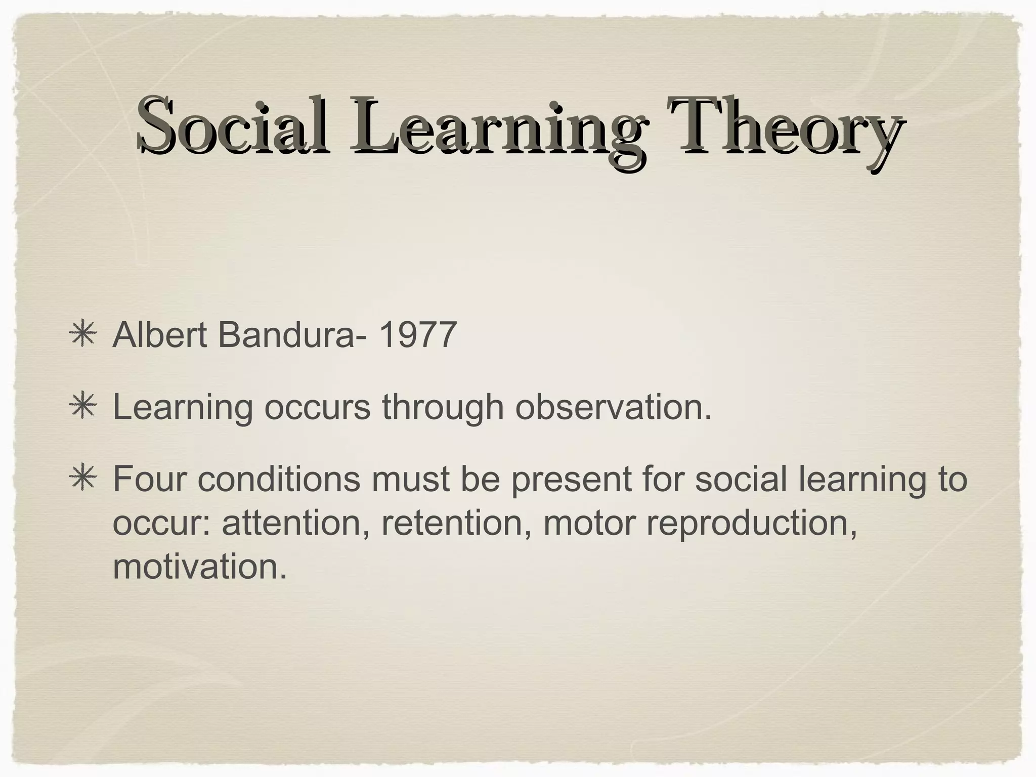 Social Learning Theory

Albert Bandura- 1977
Learning occurs through observation.
Four conditions must be present for social learning to
occur: attention, retention, motor reproduction,
motivation.
 